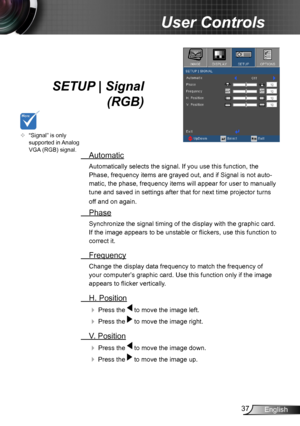 Page 3737English
User Controls
SETUP | Signal 
 (RGB)
 Automatic
Automatically selects the signal. If you use this function, the 
Phase, frequency items are grayed out, and if Signal is not auto-
matic, the phase, frequency items will appear for user to manually 
tune and saved in settings after that for next time projector turns 
off and on again.
 Phase
Synchronize the signal timing of the display with the graphic card. 
If the image appears to be unstable or flickers, use this function to 
correct it....