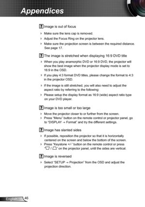 Page 4646English
Appendices
 Image is out of focus
 Make sure the lens cap is removed.
 Adjust the Focus Ring on the projector lens. 
 Make sure the projection screen is between the required distance. 
See page 17.
 The image is stretched when displaying 16:9 DVD title
 When you play anamorphic DVD or 16:9 DVD, the projector will 
show the best image when the projector display mode is set to 
16:9 in the OSD.
 If you play 4:3 format DVD titles, please change the format to 4:3 
in the projector OSD.
 If...