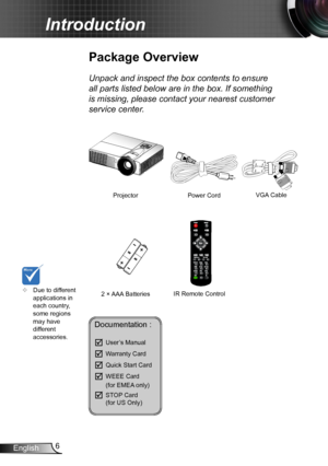 Page 66English
Introduction
	Due to different applications in each country, some regions may have different accessories.
Power Cord
Package Overview
Unpack and inspect the box contents to ensure 
all parts listed below are in the box. If something 
is missing, please contact your nearest customer 
service center.
2 × AAA Batteries
ProjectorVGA Cable 
IR Remote Control
Documentation : 
	User’s Manual
	Warranty Card
	Quick Start Card
	WEEE Card   (for EMEA only)
	STOP Card   (for US Only)  