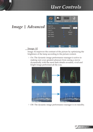 Page 27
27English

User Controls

 Image AI
Image AI improves the contrast of the picture by optimizing the 
brightness of the lamp according to the picture content. 
  On: The dynamic image performance manager is active in 
making sure your greatest pleasure from seeing a movie 
dynamically with the most dark details revealed, vivid and 
bright image performed all the way.
  Off: The dynamic image performance manager is on standby. 
Image | Advanced 