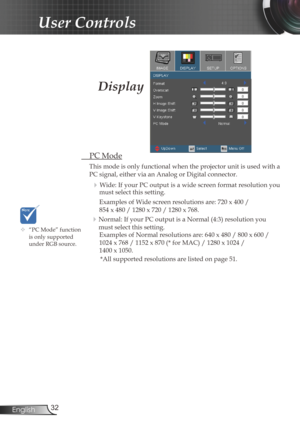 Page 32
32English

User Controls

 PC Mode
This mode is only functional when the projector unit is used with a 
PC signal, either via an Analog or Digital connector.
  Wide: If your PC output is a wide screen format resolution you must select this setting.
Examples of Wide screen resolutions are: 720 x 400 /  
854 x 480 / 1280 x 720 / 1280 x 768.
 Normal: If your PC output is a Normal (4:3) resolution you 
must select this setting.
Examples of Normal resolutions are: 640 x 480 / 800 x 600 / 
1024 x 768 / 1152...