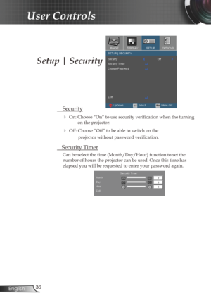 Page 36
36English

User Controls

Setup | Security
 Security
 On: Choose “On” to use security verification when the turning 
on the projector.
 Off: Choose “Off” to be able to switch on the  
projector without password verification.
 Security Timer
Can be select the time (Month/Day/Hour) function to set the 
number of hours the projector can be used. Once this time has 
elapsed you will be requested to enter your password again. 