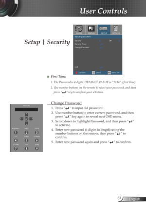 Page 37
37English

User Controls

Setup | Security
■ First Time:
1.	The	Password	is	4	digits,	DEFAULT	VALUE	is	“1234”.	( first	time)
2.	Use	number	buttons	on	the	remote	to	select	your	password,	and	then	
press “”	key	to	confirm	your	selection.
  Change Password
1.  Press “” to input old password.
2.  Use number button to enter current password, and then 
press “” key again to reveal next OSD menu.
3.  Scroll down to highlight Password, and then press “
” 
to activate.
4.  Enter new password (4 digits in length)...