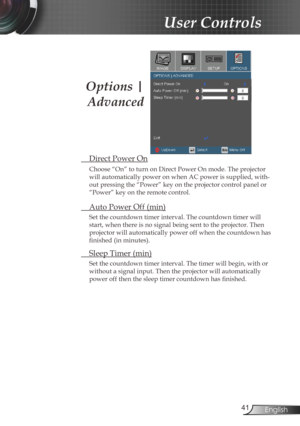 Page 41
4English

User Controls

 Direct Power On
Choose “On” to turn on Direct Power On mode. The projector 
will automatically power on when AC power is supplied, with-
out pressing the “Power” key on the projector control panel or 
“Power” key on the remote control.
 Auto Power Off (min)
Set the countdown timer interval. The countdown timer will 
start, when there is no signal being sent to the projector. Then 
projector will automatically power off when the countdown has 
finished (in minutes). 
 Sleep...