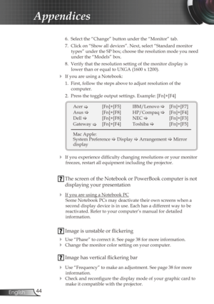 Page 44
44English

Appendices

 6.  Select the “Change” button under the “Monitor” tab.
  7.  Click on “Show all devices”. Next, select “Standard monitor 
types” under the SP box; choose the resolution mode you need 
under the “Models” box. 
  8.  Verify that the resolution setting of the monitor display is 
lower than or equal to UXGA (1600 x 1200). 
 If you are using a Notebook:
  1.  First, follow the steps above to adjust resolution of the 
 
computer.
  2.  Press the toggle output settings. Example:...