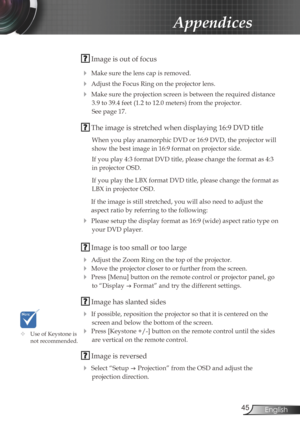 Page 45
45English

Appendices

 Image is out of focus
 Make sure the lens cap is removed.
 Adjust the Focus Ring on the projector lens. 
 Make sure the projection screen is between the required distance 
3.9 to 39.4 feet (1.2 to 12.0 meters) from the projector.  
See page 17.
 The image is stretched when displaying 16:9 DVD title
When you play anamorphic DVD or 16:9 DVD, the projector will 
show the best image in 16:9 format on projector side.
If you play 4:3 format DVD title, please change the format as 4:3...