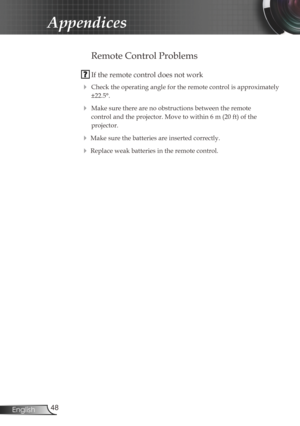 Page 48
48English

Appendices

Remote Control Problems
 If the remote control does not work
 Check the operating angle for the remote control is approximately 
±22.5°.
 Make sure there are no obstructions between the remote  
control and the projector. Move to within 6 m (20 ft) of the  
projector.
 Make sure the batteries are inserted correctly.
 Replace weak batteries in the remote control. 