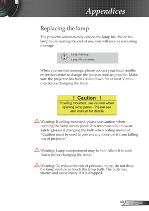 Page 49
49English

Appendices

Replacing the lamp
The projector automatically detects the lamp life. When the 
lamp life is nearing the end of use, you will receive a warning 
message.
 
When you see this message, please contact your local reseller 
or service center to change the lamp as soon as possible. Make 
sure the projector has been cooled down for at least 30 min-
utes before changing the lamp. 
 Warning: Lamp compartment may be hot! Allow it to cool 
down before changing the lamp!
 Warning: To reduce...