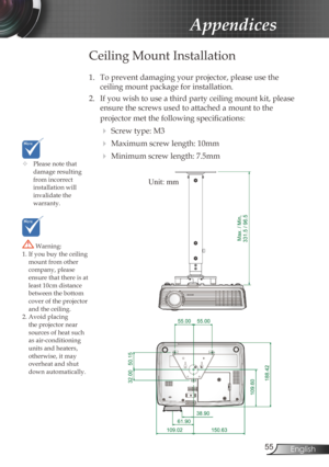 Page 55
55English

Appendices

	Please note that damage resulting from incorrect installation will invalidate the  warranty.
 Warning: 1. If you buy the ceiling mount from other company, please ensure that there is at least 10cm distance 
between the bottom cover of the projector and the ceiling.2. Avoid placing the projector near sources of heat such as air-conditioning units and heaters, otherwise, it may overheat and shut down automatically.
Ceiling Mount Installation
1. To prevent damaging your projector,...