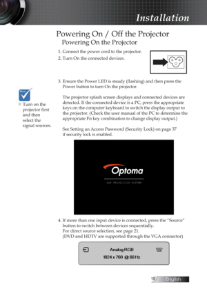 Page 15English
Powering On / Off the Projector
Powering On the Projector
1. Connect the power cord to the projector.
2. Turn On the connected devices.
3. Ensure the Power LED is steady (flashing) and then press the Power button to turn On the projector.  
 
The projector splash screen displays and connected devices are 
detected. If the connected device is a PC, press the appropriate 
keys on the computer keyboard to switch the display output to 
the projector. (Check the user manual of the PC to...
