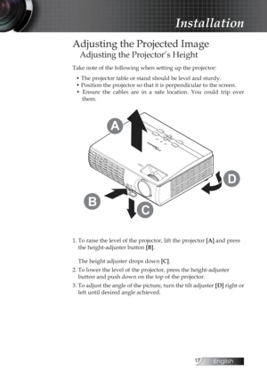 Page 17English
Adjusting the Projected Image
Adjusting the Projector’s Height
Take note of the following when setting up the projector:• The projector table or stand should be level and sturdy.
• Position the projector so that it is perpendicular to the screen.•  Ensure  the  cables  are  in  a  safe  location.  You  could  trip  over  them.
Fo cus
Zo om
A V -M uteK ey st
o
n e 
+
Re-S y ncP
owe rP owe r Lam p T
em p
E
n te r
M
en
uK eys ton e -
S
o ur
c e
C
D
B
A
1. To raise the level of the...