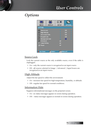 Page 39English
Options
Source Lock
Lock  the  current  source  as  the  only  available  source,  even  if  the  cable  is 
unplugged. 
4 On—only the current source is recognized as an input source.
4 Off—all sources selected in Image | Advanced | Input Source are  recognized as an input source.
High Altitude
Adjust the fan speed to reflect the environment.
4 On—increases fan speed for high temperature, humidity, or altitude.
4 Off—regular fan speed for normal conditions.
Information Hide
Suppress...