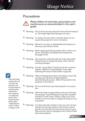 Page 3
3English

Usage Notice

	When the lamp reaches the end of its life, the projector will not turn back on until the lamp module has 
been replaced. To replace the lamp, follow the procedures listed under “Replacing the Lamp” section 
on pages 47-48.
Precautions
 
Please follow all warnings, precautions and 
maintenance as recommended in this user’s 
guide.
▀■ Warning- Do not look into the projector’s lens when the lamp is on. The bright light may damage your eyes.
▀■ Warning- To reduce the risk of fire...