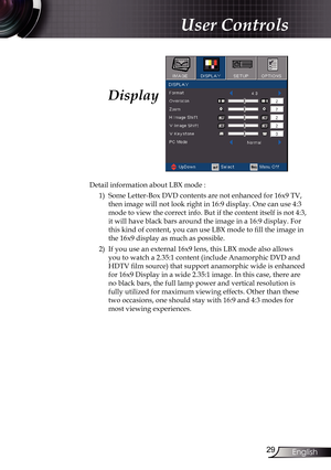 Page 29
29English

User Controls

Display
Detail information about LBX mode :1)   Some Letter-Box DVD contents are not enhanced for 16x9 TV, 
then image will not look right in 16:9 display. One can use 4:3 
mode to view the correct info. But if the content itself is not 4:3, 
it will have black bars around the image in a 16:9 display. For 
this kind of content, you can use LBX mode to fill the image in 
the 16x9 display as much as possible.
2)    If you use an external 16x9 lens, this LBX mode also allows 
you...