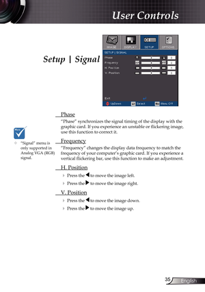 Page 35
35English

User Controls

Setup | Signal
 Phase
“Phase” synchronizes the signal timing of the display with the 
graphic card. If you experience an unstable or flickering image, 
use this function to correct it.
 Frequency
“Frequency” changes the display data frequency to match the 
frequency of your computer’s graphic card. If you experience a 
vertical flickering bar, use this function to make an adjustment.
 H. Position
 Press the  to move the image left.
 Press the  to move the image right. 
 V....