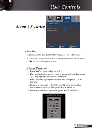 Page 37
37English

User Controls

■ First Time:
1.	The	Password	is	4	digits,	DEFAULT	VALUE	is	“1234”.	( first	time)
2.  Use number buttons on the remote to select your password, and then press 
“”	key	to	confirm	your	selection.
 Change Password
1.  Press “” to input old password.
2.  Use number button to enter current password, and then press 
“” key again to reveal next OSD menu.
3.  Scroll down to highlight Password, and then press “
” to 
activate.
4.  Enter new password (4 digits in length) using the number...