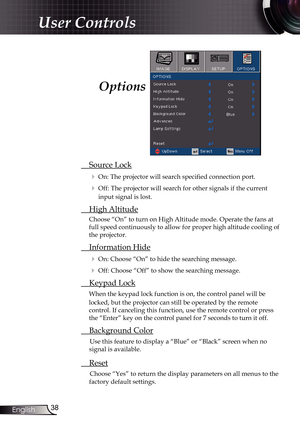 Page 38
38English

User Controls

 Source Lock
 On: The projector will search specified connection port.
 Off: The projector will search for other signals if the current 
input signal is lost. 
  High Altitude
Choose “On” to turn on High Altitude mode. Operate the fans at 
full speed continuously to allow for proper high altitude cooling of 
the projector.
 Information Hide
 On: Choose “On” to hide the searching message.
 Off: Choose “Off” to show the searching message.
 Keypad Lock
When the keypad lock...