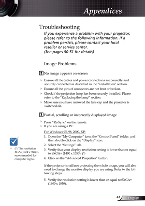 Page 41
4English

Appendices
Image Problems
 No image appears on-screen
 Ensure all the cables and power connections are correctly and 
securely connected as described in the “Installation” section.
 Ensure all the pins of connectors are not bent or broken.
 Check if the projection lamp has been securely installed. Please 
refer to the “Replacing the lamp” section.
 Make sure you have removed the lens cap and the projector is 
switched on.
 Partial, scrolling or incorrectly displayed image
 Press...