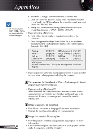 Page 42
42English

Appendices

 6.  Select the “Change” button under the “Monitor” tab.
  7.  Click on “Show all devices”. Next, select “Standard monitor 
types” under the SP box; choose the resolution mode you need 
under the “Models” box. 
  8.  Verify that the resolution setting of the monitor display is 
lower than or equal to SXGA+ (1400 x 1050). (*)
 If you are using a Notebook:
  1.  First, follow the steps above to adjust resolution of the 
 
computer.
  2.  Press the appropriate keys listed below for...