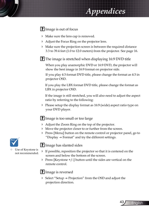 Page 43
43English

Appendices

 Image is out of focus
 Make sure the lens cap is removed.
 Adjust the Focus Ring on the projector lens. 
 Make sure the projection screen is between the required distance 
3.3 to 39.4 feet (1.0 to 12.0 meters) from the projector. See page 16.
 The image is stretched when displaying 16:9 DVD title
When you play anamorphic DVD or 16:9 DVD, the projector will 
show the best image in 16:9 format on projector side.
If you play 4:3 format DVD title, please change the format as 4:3...