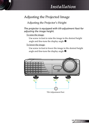 Page 15
5English

Installation

Adjusting the Projected Image
Adjusting the Projector’s Height
The projector is equipped with tilt-adjustment foot for  
adjusting the image height.
 To raise the image:
 Use screw in foot to raise the image to the desired height 
angle and fine-tune the display angle .
 To lower the image:
   Use screw in foot to lower the image to the desired height 
angle and fine-tune the display angle .
Tilt-Adjustment Feet
1 