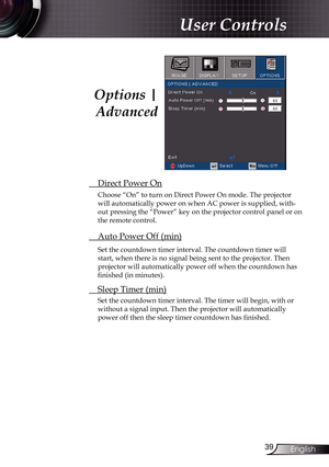 Page 39
39English

User Controls

 Direct Power On
Choose “On” to turn on Direct Power On mode. The projector 
will automatically power on when AC power is supplied, with-
out pressing the “Power” key on the projector control panel or on 
the remote control.
 Auto Power Off (min)
Set the countdown timer interval. The countdown timer will 
start, when there is no signal being sent to the projector. Then 
projector will automatically power off when the countdown has 
finished (in minutes). 
 Sleep Timer (min)
Set...