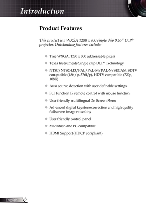 Page 6
6English

Introduction

Product Features
 
This product is a WXGA 1280 x 800 single chip 0.65” DLP® 
projector. Outstanding features include:
 True WXGA, 1280 x 800 addressable pixels 
 Texas Instruments Single chip DLP® Technology
 NTSC/NTSC4.43/PAL/PAL-M/PAL-N/SECAM, SDTV 
compatible (480i/p, 576i/p), HDTV compatible (720p, 
1080i)
 Auto source detection with user definable settings
	Full function IR remote control with mouse function
 User friendly multilingual On Screen Menu
 Advanced digital...