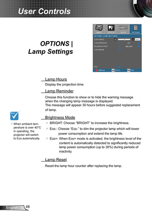 Page 4848English
User Controls
OPTIONS |  
Lamp Settings
 Lamp Hours
Display the projection time.
 Lamp Reminder
Choose this function to show or to hide the warning message 
when the changing lamp message is displayed.  
The message will appear 30 hours before suggested replacement 
of lamp.
 Brightness Mode
 BRIGHT: Choose “BRIGHT” to increase the brightness. 
 Eco.: Choose “Eco.” to dim the projector lamp which will lower 
power consumption and extend the lamp life. 
 Eco+:   When Eco+ mode is activated,...