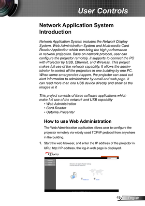 Page 4949English
User Controls
Network Application System includes the Network Display 
System, Web Administration System and Multi-media Card 
Reader Application which can bring the high performance 
in network projection. Base on network protocol, user can 
configure the projector remotely. It supports to connect the PC 
with Projector by USB, Ethernet, and Wireless. This project 
makes full use of the network capability. It allows the admin-
istrator to control all the projectors in one building by one PC....