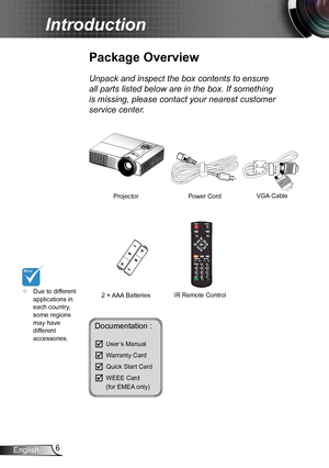 Page 66English
Introduction
	Due to different applications in each country, some regions may have different accessories.
Power Cord
Package Overview
Unpack and inspect the box contents to ensure 
all parts listed below are in the box. If something 
is missing, please contact your nearest customer 
service center.
2 × AAA Batteries
ProjectorVGA Cable 
IR Remote Control
Documentation : 
	User’s Manual
	Warranty Card
	Quick Start Card
	WEEE Card   (for EMEA only)  