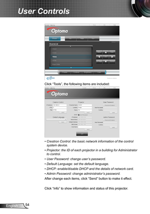 Page 5454English
User Controls
Click “Tools”, the following items are included:
•  Crestron Control: the basic network information of the control 
system device.
•  Projector: the ID of each projector in a building for Administrator 
to control. 
•  User Password: change user’s password.
•  Default Language: set the default language.
•  DHCP: enable/disable DHCP and the details of network card.
•  
Admin Password: change administrator’s password.
After change each items, click “Send” button to make it effect....