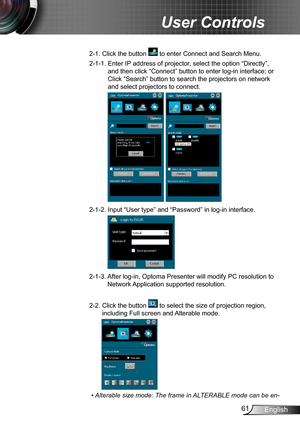 Page 6161English
User Controls
2-1.  Click the button  to enter Connect and Search Menu.
2-1-1.   Enter IP address of projector, select the option “Directly”, 
and then click “Connect” button to enter log-in interface; or 
Click “Search” button to search the projectors on network 
and select projectors to connect.
 
2-1-2.  Input “User type” and “Password” in log-in interface.
2-1-3.  
After log-in, Optoma Presenter will modify PC resolution to 
Network Application supported resolution.
2-2.  Click the button...