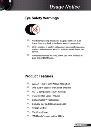 Page 5
5English

Usage Notice

Eye	Safety	Warnings
	
▀■ Avoid staring/facing directly into the projector beam at all 
times. Keep your back to the beam as much as possible.
▀■ When projector is used in a classroom, adequately supervise 
students when they are asked to point out something on the 
screen.
▀■ In order to minimize the lamp power, use room blinds to re-
duce ambient light levels. 
Product	Features
▀■ WXGA (280 x 800) Native resolution
▀■  One built-in speaker with 2 watt amplifier
▀■ HDTV...