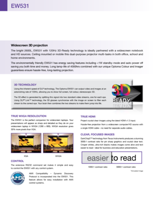 Page 2TRUE WXGA RESOLOUTION
The  EW531  is  the  perfect  companion  for  widescreen  laptops.  Your 
presentations  will  appear  as  sharp  and  detailed  as  they  do  on  your 
widescreen  laptop  in  WXGA  (1280  x  800).  WXGA  resolution  gives 
30% more pixels than XGA.
 XGA  WXGA
CONTROL
The  extensive  RS232  command  set  makes  it  simple  and  easy   
to control the EW531 with any control system.
AMX  Compatibility  –  Dynamic  Discovery 
Protocol  is  incorporated  into  the  EW531.  This...