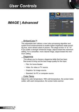 Page 2626
English
User Controls
IMAGE | Advanced
  BrilliantColor™
This adjustable item utilizes a new color-processing algorithm and 
system level enhancements to enable higher brightness while provid -
ing true, more vibrant colors in picture. The range is from “0” to “10”. 
If you prefer a stronger enhanced image, adjust toward the maximum 
setting. For a smoother, more natural image, adjust toward the mini -
mum setting.
  Degamma
This allows you to choose a degamma table that has been   
fine-tuned to...