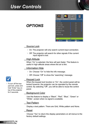 Page 3636
English
User Controls
  Source Lock
 
On:  The projector will only search current input connection.
 Off: The projector will search for other signals if the current 
input signal is lost.  
 High Altitude
When “On” is selected, the fans will spin faster. This feature is 
useful in high altitude areas where the air is thin.
 Information Hide
 
On: Choose “On” to hide the info message.
 Off: Choose “Off” to show the “searching” message.
 Keypad Lock
When the keypad lock function is “On”, the control...