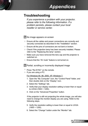 Page 3939English
Appendices
 No image appears on-screen
 
Ensure all the cables and power connections are correctly and 
securely connected as described in the “Installation” section.
  Ensure all the pins of connectors are not bent or broken.
 Check if the projection lamp has been securely installed. Please 
refer to the “Replacing the lamp” section.
  Make sure you have removed the lens cap and the projector is 
switched on.
  Ensure that the “AV mute” feature is not turned on.
 Partial, scrolling or...