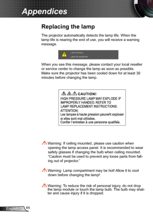 Page 4444
English
Appendices
Replacing the lamp
The projector automatically detects the lamp life. When the 
lamp life is nearing the end of use, you will receive a warning 
message.
When you see this message, please contact your local reseller 
or service center to change the lamp as soon as possible. 
Make sure the projector has been cooled down for at l east 30 
minutes before changing the lamp. 
 Warning: Lamp compartment may be hot! Allow it to cool  down before changing the lamp!
 Warning: To reduce the...