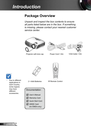 Page 66
English
Introduction
Documentation : 
	User’s Manual
	Warranty Card
	Quick Start Card
	WEEE Card  
  (for EMEA only)
	
Due to different 
applications in 
each Country, 
some regions 
may have 
different 
accessories.
Power Cord  1.8m
IR Remote Control
Package Overview
Unpack and inspect the box contents to ensure 
all parts listed below are in the box. If something 
is missing, please contact your nearest customer 
service center.
2 × AAA Batteries
Projector with lens cap 
HDMIOverscan
VGA Cable...