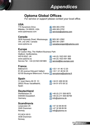 Page 5353English
Appendices
Optoma Global Offices
For service or support please contact your local office.
USA
715 Sycamore Drive   408-383-3700
Milpitas, CA 95035, USA  
 408-383-3702 
www.optomausa.com 
 services@optoma.com
Canada
5630 Kennedy Road, Mississauga,  905-361-2582
ON, L4Z 2A9, Canada  
 905-361-2581
www.optoma.ca 
 canadacsragent@optoma.com
 
Europe
42 Caxton Way, The Watford Business Park 
Watford, Hertfordshire,  
WD18 8QZ, UK 
 +44 (0) 1923 691 800
www.optoma.eu  
 +44 (0) 1923 691 888
Service...