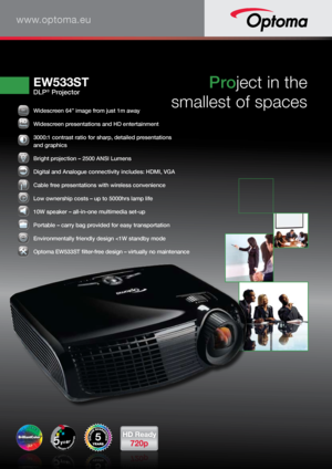 Page 1www.optoma.eu
EW533ST
DLP® Projector
Project in the 
smallest of spaces
5
646464646444””
  Widescreen 64” image from just 1m away
 Widescreen presentations and HD entertainment
 3000:1 contrast ratio for sharp, detailed presentations  
and graphics
 
Bright projection – 2500 ANSI Lumens
 Digital and Analogue connectivity includes: HDMI, VGA
 Cable free presentations with wireless convenience
 Low ownership costs – up to 5000hrs lamp life
 10W speaker – all-in-one multimedia set-up
 Portable – carry bag...