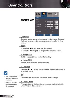 Page 28
28English

User Controls

  Overscan
Overscan function removes the noise in a video image. Overscan 
the image to remove video encoding noise on the edge of video 
source.
  Zoom
  Press the  to reduce the size of an image.
  Press the  to magnify an image on the projection screen.
  H Image Shift
Shift the projected image position horizontally. 
  V Image Shift
Shift the projected image position vertically. 
 V Keystone
Press the  or  to adjust image distortion vertically and makes a 
rectangular...