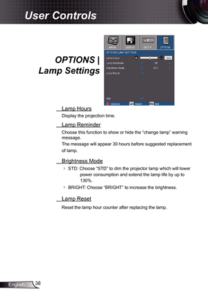 Page 38
38English

User Controls
OPTIONS | 
Lamp Settings
 Lamp Hours
Display the projection time.
 Lamp Reminder
Choose this function to show or hide the “change lamp” warning 
message.  
The message will appear 30 hours before suggested replacement 
of lamp.
 Brightness Mode
 STD: Choose “STD” to dim the projector lamp which will lower 
power consumption and extend the lamp life by up to 
30%. 
 BRIGHT: Choose “BRIGHT” to increase the brightness.
 Lamp Reset
Reset the lamp hour counter after replacing...