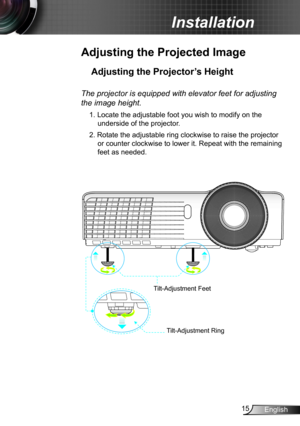 Page 1515English
Installation
Adjusting the Projected Image
Adjusting the Projector’s Height 
The projector is equipped with elevator feet for adjusting 
the image height.
1. Locate the adjustable foot you wish to modify on the 
underside of the projector. 
2. Rotate the adjustable ring clockwise to raise the projector 
or counter clockwise to lower it. Repeat with the remaining 
feet as needed.
Tilt-Adjustment Feet
Tilt-Adjustment Ring 