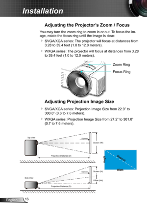 Page 1616English
Installation
Adjusting the Projector’s Zoom / Focus
You may turn the zoom ring to zoom in or out. To focus the im-
age, rotate the focus ring until the image is clear.  
 SVGA/XGA series: The projector will focus at distances from 
3.28 to 39.4 feet (1.0 to 12.0 meters).
 WXGA series: The projector will focus at distances from 3.28 
to 39.4 feet (1.0 to 12.0 meters).
Adjusting Projection Image Size
 SVGA/XGA series: Projection Image Size from 22.9” to 
300.0” (0.6 to 7.6 meters).
 WXGA...