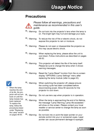 Page 33English
Usage Notice
Precautions
 
Please follow all warnings, precautions and 
maintenance as recommended in this user’s 
guide.
▀■ Warning- Do not look into the projector’s lens when the lamp is on. The bright light may hurt and damage your eyes.
▀■ Warning- To reduce the risk of fire or electric shock, do not 
expose this projector to rain or moisture.
▀■ Warning- Please do not open or disassemble the projector as 
this may cause electric shock.
▀■ Warning- When replacing the lamp, please allow the...