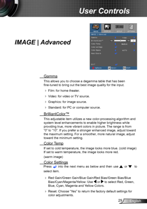 Page 2929English
User Controls
IMAGE | Advanced
 Gamma
This allows you to choose a degamma table that has been  
fine-tuned to bring out the best image quality for the input.
  Film: for home theater.
  Video: for video or TV source.
  Graphics: for image source.
  Standard: for PC or computer source.
  BrilliantColor™
This adjustable item utilizes a new color-processing algorithm and 
system level enhancements to enable higher brightness while 
providing true, more vibrant colors in picture. The range is...