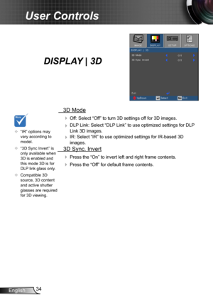 Page 3434English
User Controls
   3D Mode
  Off: Select “Off” to turn 3D settings off for 3D images.
  DLP Link: Select “DLP Link” to use optimized settings for DLP 
Link 3D images.
  IR: Select “IR” to use optimized settings for IR-based 3D 
images.
  3D Sync. Invert
 Press the “On” to invert left and right frame contents.
 Press the “Off” for default frame contents. 
	“IR” options may vary according to model.
	“3D Sync Invert” is only available when 3D is enabled and this mode 3D is for DLP link glass...