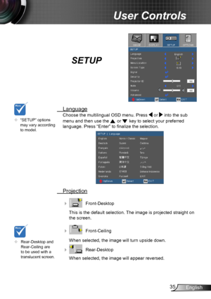 Page 3535English
User Controls
SETUP
 Language
Choose the multilingual OSD menu. Press  or  into the sub 
menu and then use the  or  key to select your preferred  
language. Press “Enter” to finalize the selection. 
 Projection
    Front-Desktop
This is the default selection. The image is projected straight on 
the screen.
    Front-Ceiling 
When selected, the image will turn upside down.
    Rear-Desktop
When selected, the image will appear reversed.
	Rear-Desktop and Rear-Ceiling are to be used with a...