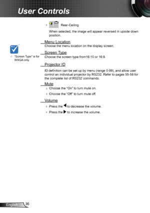 Page 3636English
User Controls
    Rear-Ceiling 
When selected, the image will appear reversed in upside down 
position.
  Menu Location
Choose the menu location on the display screen.
 Screen Type
Choose the screen type from16:10 or 16:9.
 Projector ID
ID definition can be set up by menu (range 0-99), and allow user 
control an individual projector by RS232. Refer to pages 55-58 for 
the complete list of RS232 commands.
 Mute
 Choose the “On” to turn mute on. 
 Choose the “Off” to turn mute off. 
 Volume
 ...